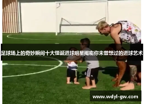 足球场上的奇妙瞬间十大怪诞进球明星揭密你未曾想过的进球艺术