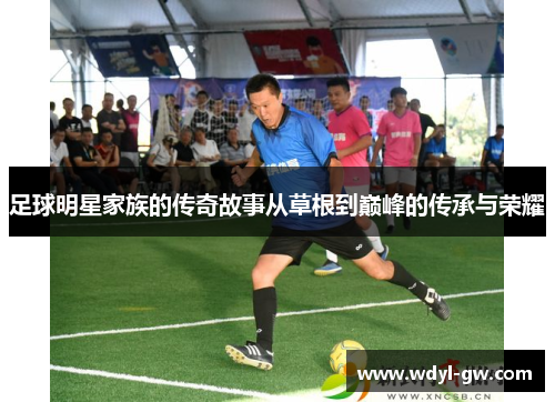 足球明星家族的传奇故事从草根到巅峰的传承与荣耀