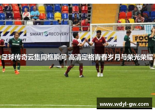 足球传奇云集同框瞬间 高清定格青春岁月与荣光荣耀