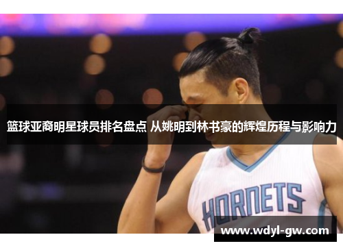 篮球亚裔明星球员排名盘点 从姚明到林书豪的辉煌历程与影响力